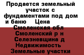 Продается земельный участок с фундаментами под дом и баню  › Цена ­ 550 000 - Смоленская обл., Смоленский р-н, Селезневщина д. Недвижимость » Земельные участки продажа   